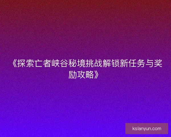 《探索亡者峡谷秘境挑战解锁新任务与奖励攻略》