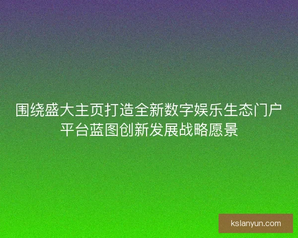 围绕盛大主页打造全新数字娱乐生态门户平台蓝图创新发展战略愿景 围绕盛大主页打造全新数字娱乐生态门户平台蓝图创新发展战略愿景