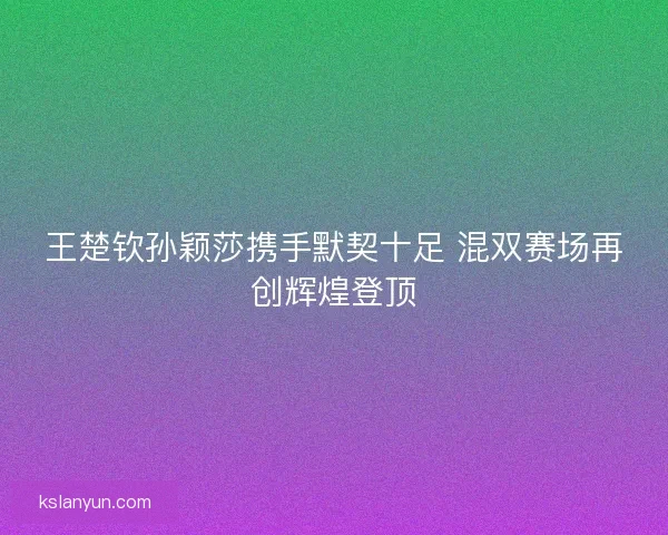 王楚钦孙颖莎携手默契十足 混双赛场再创辉煌登顶