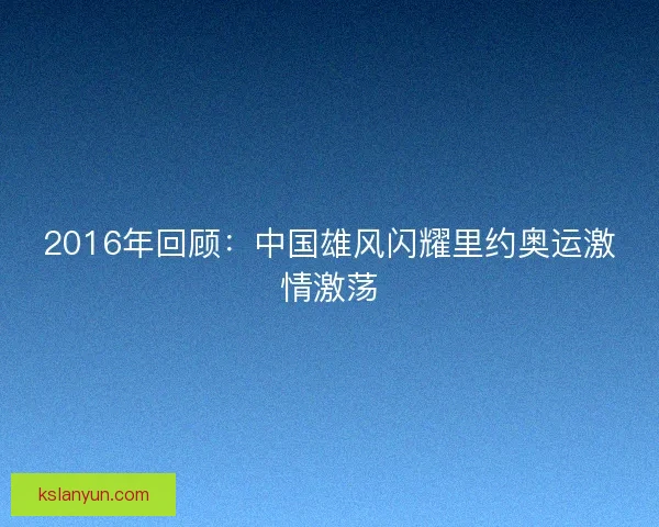 2016年回顾：中国雄风闪耀里约奥运激情激荡