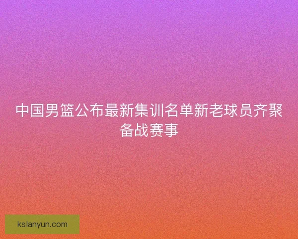 中国男篮公布最新集训名单新老球员齐聚备战赛事