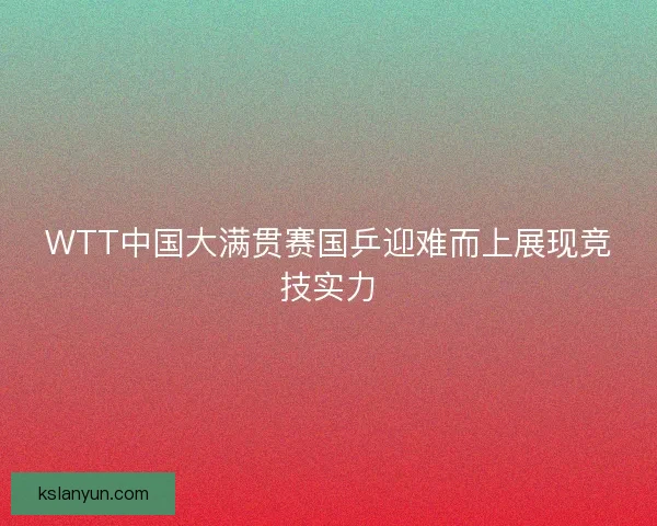 WTT中国大满贯赛国乒迎难而上展现竞技实力