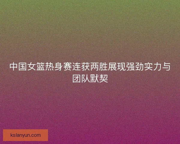 中国女篮热身赛连获两胜展现强劲实力与团队默契