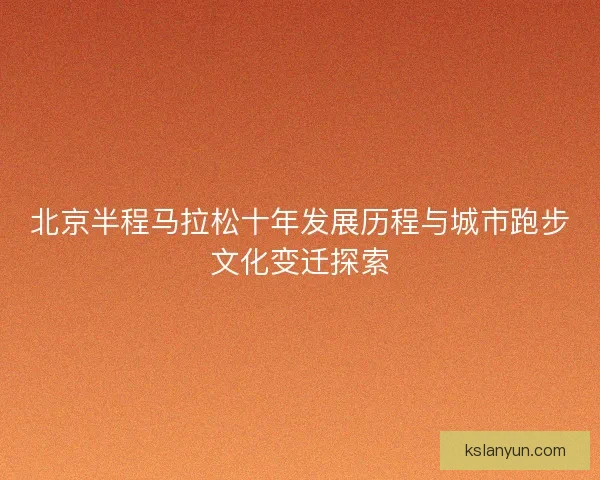 北京半程马拉松十年发展历程与城市跑步文化变迁探索