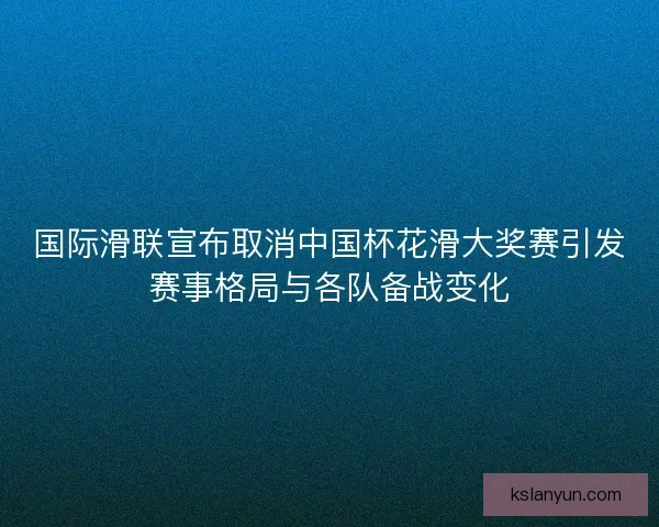 国际滑联宣布取消中国杯花滑大奖赛引发赛事格局与各队备战变化