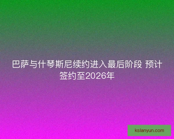 巴萨与什琴斯尼续约进入最后阶段 预计签约至2026年