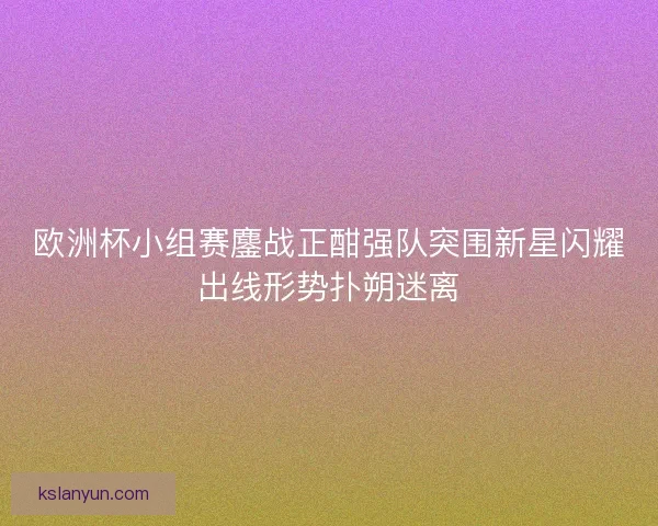 欧洲杯小组赛鏖战正酣强队突围新星闪耀出线形势扑朔迷离 欧洲杯小组赛鏖战正酣强队突围新星闪耀出线形势扑朔迷离