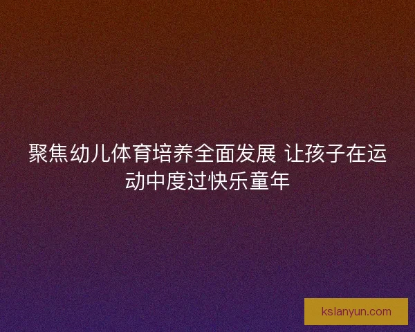 聚焦幼儿体育培养全面发展 让孩子在运动中度过快乐童年 聚焦幼儿体育培养全面发展 让孩子在运动中度过快乐童年