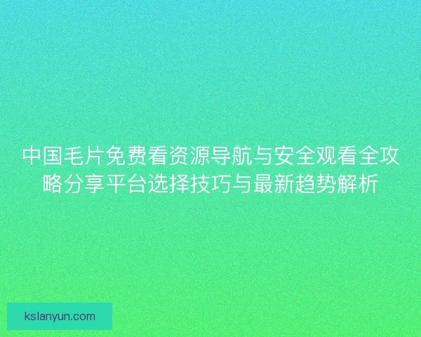 中国毛片免费看资源导航与安全观看全攻略分享平台选择技巧与最新趋势解析 中国毛片免费看资源导航与安全观看全攻略分享平台选择技巧与最新趋势解析