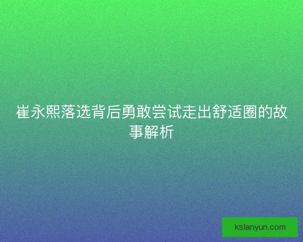 崔永熙落选背后勇敢尝试走出舒适圈的故事解析 崔永熙落选背后勇敢尝试走出舒适圈的故事解析