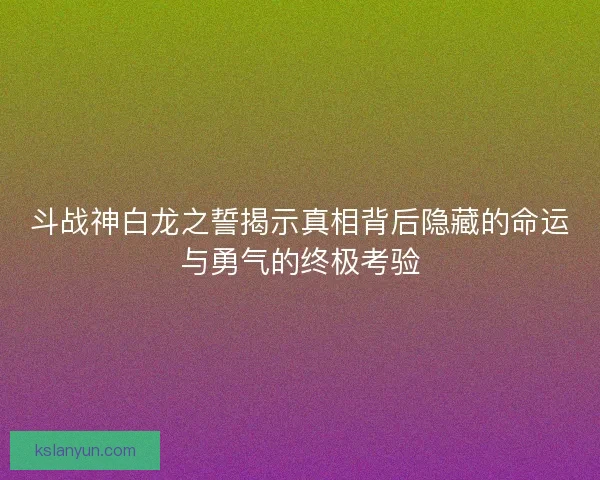 斗战神白龙之誓揭示真相背后隐藏的命运与勇气的终极考验 斗战神白龙之誓揭示真相背后隐藏的命运与勇气的终极考验