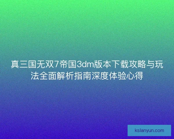 真三国无双7帝国3dm版本下载攻略与玩法全面解析指南深度体验心得 真三国无双7帝国3dm版本下载攻略与玩法全面解析指南深度体验心得