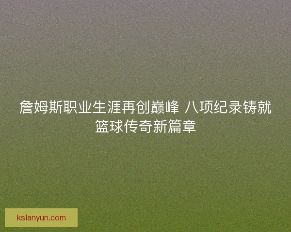詹姆斯职业生涯再创巅峰 八项纪录铸就篮球传奇新篇章