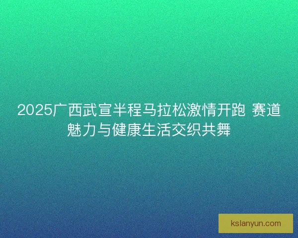 2025广西武宣半程马拉松激情开跑 赛道魅力与健康生活交织共舞