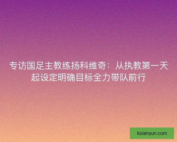 专访国足主教练扬科维奇:从执教第一天起设定明确目标全力带队前行 专访国足主教练扬科维奇:从执教第一天起设定明确目标全力带队前行