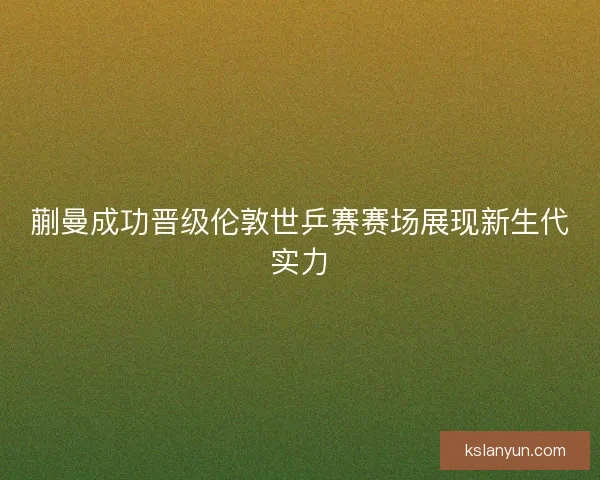 蒯曼成功晋级伦敦世乒赛赛场展现新生代实力 蒯曼成功晋级伦敦世乒赛赛场展现新生代实力