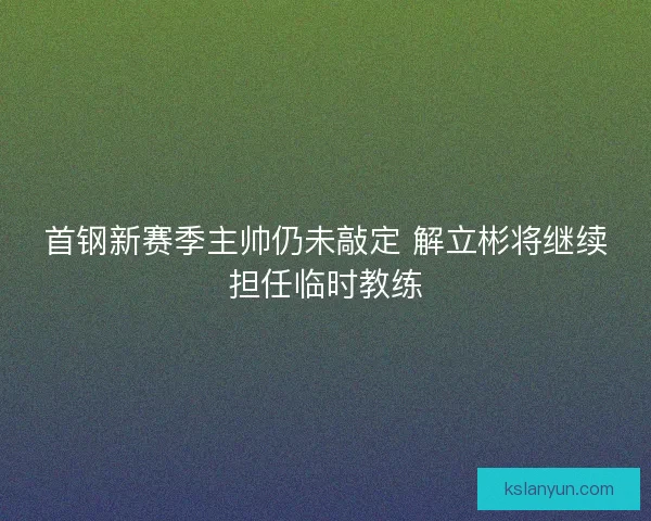 首钢新赛季主帅仍未敲定 解立彬将继续担任临时教练 首钢新赛季主帅仍未敲定 解立彬将继续担任临时教练
