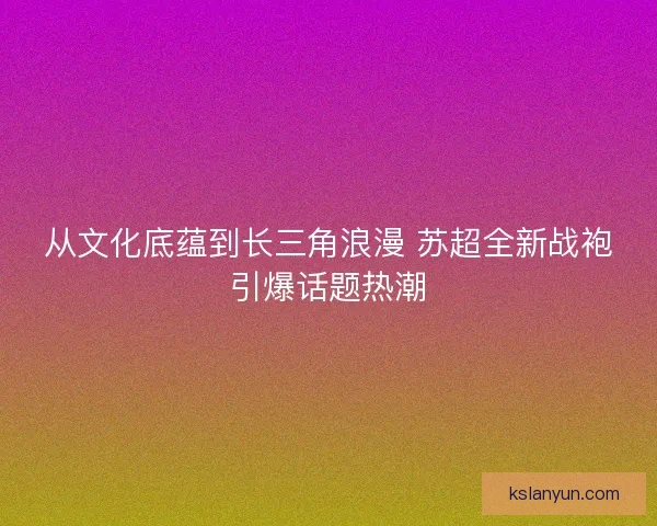 从文化底蕴到长三角浪漫 苏超全新战袍引爆话题热潮 从文化底蕴到长三角浪漫 苏超全新战袍引爆话题热潮