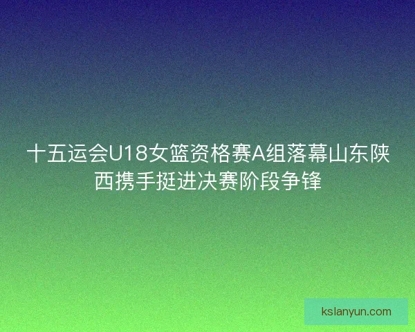 十五运会U18女篮资格赛A组落幕山东陕西携手挺进决赛阶段争锋