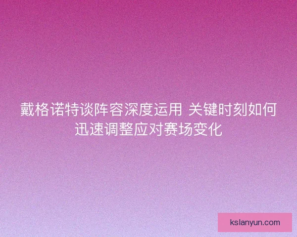 戴格诺特谈阵容深度运用 关键时刻如何迅速调整应对赛场变化