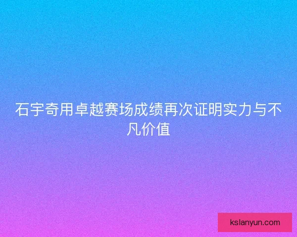 石宇奇用卓越赛场成绩再次证明实力与不凡价值 石宇奇用卓越赛场成绩再次证明实力与不凡价值
