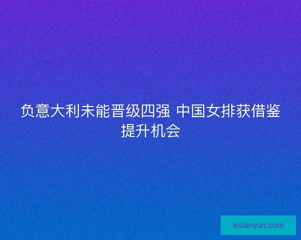 负意大利未能晋级四强 中国女排获借鉴提升机会