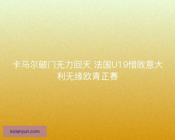 卡马尔破门无力回天 法国U19惜败意大利无缘欧青正赛 卡马尔破门无力回天 法国U19惜败意大利无缘欧青正赛