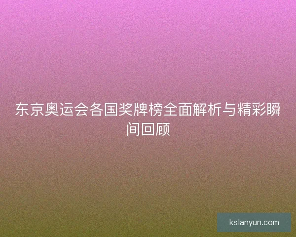 东京奥运会各国奖牌榜全面解析与精彩瞬间回顾 东京奥运会各国奖牌榜全面解析与精彩瞬间回顾