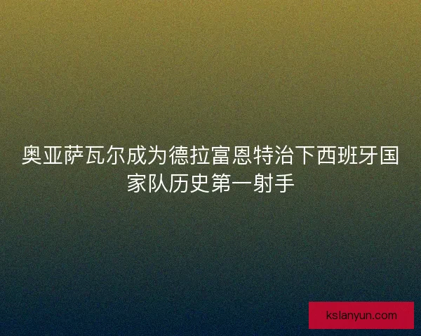 奥亚萨瓦尔成为德拉富恩特治下西班牙国家队历史第一射手 奥亚萨瓦尔成为德拉富恩特治下西班牙国家队历史第一射手