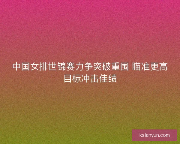 中国女排世锦赛力争突破重围 瞄准更高目标冲击佳绩 中国女排世锦赛力争突破重围 瞄准更高目标冲击佳绩