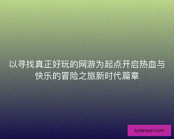 以寻找真正好玩的网游为起点开启热血与快乐的冒险之旅新时代篇章