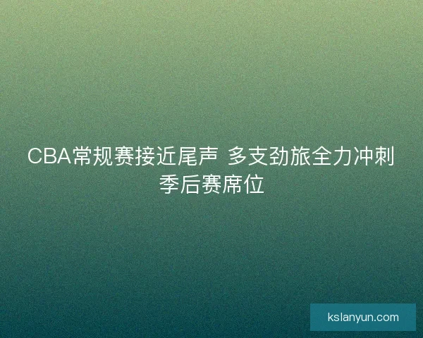 CBA常规赛接近尾声 多支劲旅全力冲刺季后赛席位 CBA常规赛接近尾声 多支劲旅全力冲刺季后赛席位