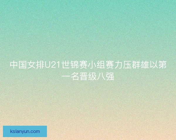 中国女排U21世锦赛小组赛力压群雄以第一名晋级八强 中国女排U21世锦赛小组赛力压群雄以第一名晋级八强
