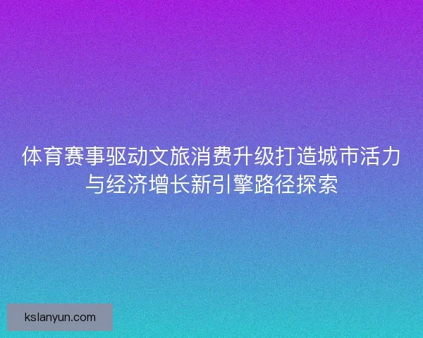 体育赛事驱动文旅消费升级打造城市活力与经济增长新引擎路径探索 体育赛事驱动文旅消费升级打造城市活力与经济增长新引擎路径探索