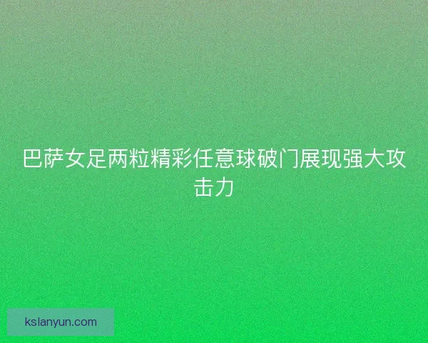 巴萨女足两粒精彩任意球破门展现强大攻击力 巴萨女足两粒精彩任意球破门展现强大攻击力