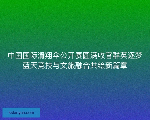 中国国际滑翔伞公开赛圆满收官群英逐梦蓝天竞技与文旅融合共绘新篇章