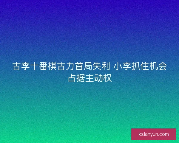 古李十番棋古力首局失利 小李抓住机会占据主动权 古李十番棋古力首局失利 小李抓住机会占据主动权